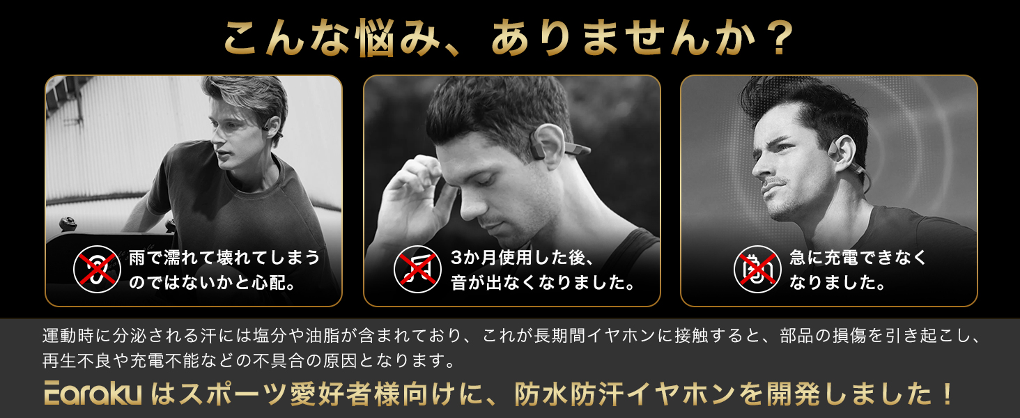 運動時に分泌される汗には塩分や油脂が含まれており、これが長期間イャホンに接触すると、部品の損傷を引き起こし、再生不良や充電不能などの不具合の原因となります。earakuはスポ一ツ愛好者様向けに、防水防汗イャホンを開発しました!